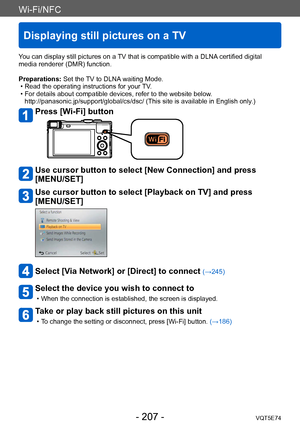 Page 207Wi-Fi/NFC
Displaying still pictures on a TV
VQT5E74- 207 -
You can display still pictures on a TV that is compatible with a DLNA certified digital 
media renderer (DMR) function.
Preparations: Set the TV to DLNA waiting Mode.
 • Read the operating instructions for your 
TV.
 • For details about compatible devices, refer to the website below. http://panasonic.jp/support/global/cs/dsc/ (This site is available in English only .)
Press [Wi-Fi] button
Use cursor button to select [New Connection] and press...