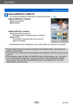 Page 220Wi-Fi/NFC
Sending pictures to a PCVQT5E74
- 220 -
Select [SINGLE] or [MULTI] 
 • To change the setting or disconnect, press [Wi-Fi] button.  (→186)
 ■When [SINGLE] is selected
  Select the picture  Select [Set]
 ■When [MULTI] is selected
  Select the picture (repeat) • If selected again, the setting will be canceled.  Select [OK] • The number of pictures that can be sent by 
[MUL
TI] is limited.
 • Confirmation screen is displayed. If you select [Y es], the operation is executed.
 ●Folders sorted by the...