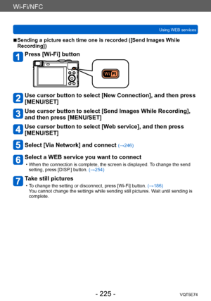 Page 225Wi-Fi/NFC
Using WEB servicesVQT5E74
- 225 -
 ■Sending a picture each time one is recorded ([Send Images While 
Recording])
Press [Wi-Fi] button
Use cursor button to select [New Connection], and then press 
[MENU/SET]
Use cursor button to select [Send Images While Recording], 
and then press [MENU/SET]
Use cursor button to select [Web service], and then press 
[MENU/SET]
Select [Via Network] and connect (→246)
Select a WEB service you want to connect
 • When the connection is complete, the screen is...