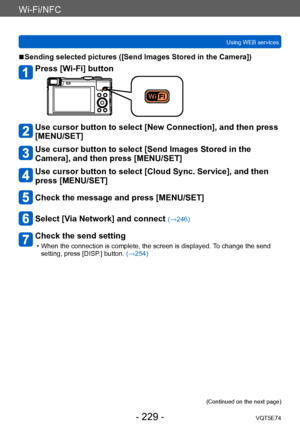 Page 229Wi-Fi/NFC
Using WEB servicesVQT5E74
- 229 -
 ■Sending selected pictures ([Send Images Stored in the Camera])
Press [Wi-Fi] button
Use cursor button to select [New Connection], and then press 
[MENU/SET]
Use cursor button to select [Send Images Stored in the 
Camera], and then press [MENU/SET]
Use cursor button to select [Cloud Sync. Service], and then 
press [MENU/SET]
Check the message and press [MENU/SET]
Select [Via Network] and connect (→246)
Check the send setting
 • When the connection is complete,...