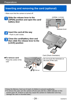 Page 24Preparations
Inserting and removing the card (optional)
VQT5E74- 24 -
 ●Keep the Memory Card out of reach of children to prevent swallowing. ●To remove the card, turn the camera off and wait until the LUMIX indicator on the 
screen goes off. (Failure to wait may cause the camera to malfunction and may 
damage the card or recorded data.)
 • Make sure that the camera is turned of
f.
Slide the release lever to the 
[OPEN] position and open the card/
battery door[OPEN] [LOCK]
Release lever
Insert the card...