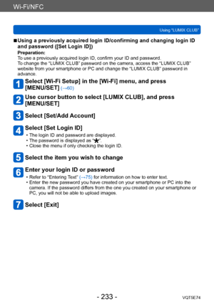 Page 233Wi-Fi/NFC
Using “LUMIX CLUB”VQT5E74
- 233 -
 ■Using a previously acquired login ID/confirming and changing login ID 
and password ([Set Login ID])
Preparation:
To use a previously acquired login ID, confirm your ID and password.
To change the “LUMIX CLUB” password on the camera, access the “LUMIX CLUB” 
website from your smartphone or PC and change the “LUMIX CLUB” password in 
advance.
Select [Wi-Fi Setup] in the [Wi-Fi] menu, and press  
[MENU/SET]
 (→60)
Use cursor button to select [LUMIX CLUB], and...