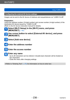 Page 236Wi-Fi/NFC
Using “LUMIX CLUB”VQT5E74
- 236 -
Configuring the external AV device settings
Images can be sent to the AV device of relatives and acquaintances via “LUMIX CLUB”.
Preparation:
Check the address number (16-digit number) and access number (4-digit number) of the 
destination AV device issued by “LUMIX CLUB”.
(Refer to the AV device instruction manual for details)
Select [Wi-Fi Setup] in the [Wi-Fi] menu, and press  
[MENU/SET]
 (→60)
Use cursor button to select [External AV device], and press...