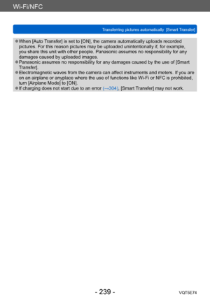 Page 239Wi-Fi/NFC
Transferring pictures automatically  [Smart Transfer]VQT5E74
- 239 -
 ●When [Auto Transfer] is set to [ON], the camera automatically uploads recorded 
pictures. For this reason pictures may be uploaded unintentionally if, for example, 
you share this unit with other people. Panasonic assumes no responsibility for any 
damages caused by uploaded images.
 ●Panasonic assumes no responsibility for any damages caused by the use of [Smart 
Transfer].
 ●Electromagnetic waves from the camera can affect...