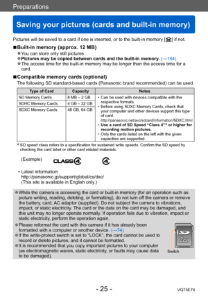 Page 25Preparations
Saving your pictures (cards and built-in memory)
VQT5E74- 25 -
Pictures will be saved to a card if one is inserted, or to the built-in memory [  ] if not.
 ■Built-in memory (approx. 12 MB)
 ●You can store only still pictures.  ●Pictures may be copied between cards and the built-in memory. (→184) ●The access time for the built-in memory may be longer than the access time for a 
card.
 ■Compatible memory cards (optional)
The following SD standard-based cards (Panasonic brand recommended) can...