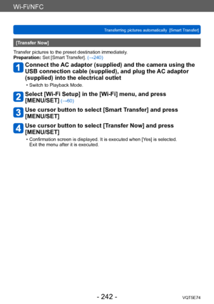 Page 242Wi-Fi/NFC
Transferring pictures automatically  [Smart Transfer]VQT5E74
- 242 -
[Transfer Now]
Transfer pictures to the preset destination immediately.
Preparation: Set [Smart Transfer]. (→240)
Connect the AC adaptor (supplied) and the camera using the 
USB connection cable (supplied), and plug the AC adaptor 
(supplied) into the electrical outlet
 • Switch to Playback Mode.
Select [Wi-Fi Setup] in the [Wi-Fi] menu, and press  
[MENU/SET]
 (→60)
Use cursor button to select [Smart Transfer] and press...