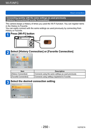 Page 250Wi-Fi/NFC
About connectionsVQT5E74
- 250 -
Connecting quickly with the same settings as used previously 
([History Connection]/[Favorite Connection])
The camera keeps a History of times you used the Wi-Fi function.  You can register items 
in the History to Favorite. 
You can easily connect with the same settings as used previously by connecting from 
History or Favorite.
Press [Wi-Fi] button
Select [History Connection] or [Favorite Connection]
Item Description
[History Connection] Connects using the...