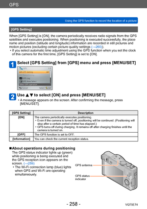 Page 258GPS
Using the GPS function to record the location of a pictureVQT5E74
- 258 -
[GPS Setting]
When [GPS Setting] is [ON], the camera periodically receives radio signals from the GPS 
satellites and executes positioning. When positioning is executed successfully , the place 
name and position (latitude and longitude) information are recorded in still pictures and 
motion pictures (excluding certain picture quality settings  (→260)).
 • If you select automatic time adjustment using the GPS function when you...