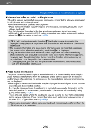 Page 260GPS
Using the GPS function to record the location of a pictureVQT5E74
- 260 -
 ■Information to be recorded on the pictures
When the camera successfully executes positioning, it records the following information 
in still pictures and motion pictures*
.
 • Location information (latitude and longitude) • Place name information (Country/region, province/state, city/borough/county, town/
village, landmark)
*
  Only the information determined at the t ime when the recording was started is recorded....