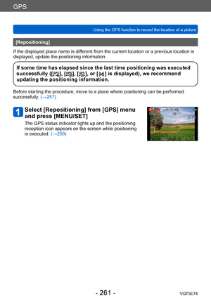 Page 261GPS
Using the GPS function to record the location of a pictureVQT5E74
- 261 -
[Repositioning]
If the displayed place name is different from the current location or a previous location is 
displayed, update the positioning information.
If some time has elapsed since the last time positioning was executed 
successfully ([], [], [], or [] is displayed), we recommend 
updating the positioning information.
Before starting the procedure, move to a place where positioning can be performed 
successfully. (→257)...