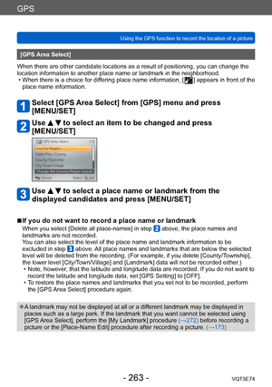 Page 263GPS
Using the GPS function to record the location of a pictureVQT5E74
- 263 -
[GPS Area Select]
When there are other candidate locations as a result of positioning, you can change the 
location information to another place name or landmark in the neighborhood.
 • When there is a choice for dif

fering place name information, [
  ] appears in front of the 
place name information.
Select [GPS Area Select] from [GPS] menu and press  
[MENU/SET]
Use   to select an item to be changed and press 
[MENU/SET]
Use...