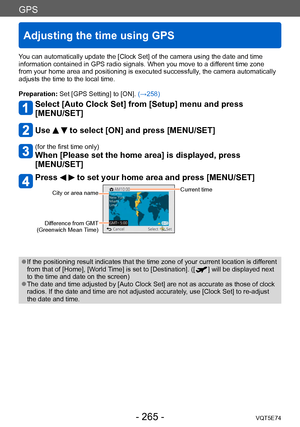 Page 265GPS
Adjusting the time using GPS
VQT5E74- 265 -
You can automatically update the [Clock Set] of the camera using the date and time 
information contained in GPS radio signals. When you move to a different time zone 
from your home area and positioning is executed successfully, the camera automatically 
adjusts the time to the local time.
Preparation: Set [GPS Setting] to [ON].  (→258)
Select [Auto Clock Set] from [Setup] menu and press  
[MENU/SET]
Use   to select [ON] and press [MENU/SET]
(for the first...