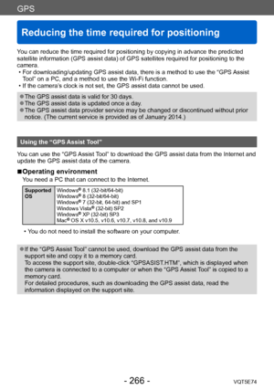 Page 266GPS
Reducing the time required for positioning
VQT5E74- 266 -
You can reduce the time required for positioning by copying in advance the predicted 
satellite information (GPS assist data) of GPS satellites required for positioning to the 
camera.
 • For downloading/updating GPS assist data, there is a method to use the “GPS Assist T

ool” on a PC, and a method to use the Wi-Fi function.
 • If the camera’

s clock is not set, the GPS assist data cannot be used.
 ●The GPS assist data is valid for 30 days....