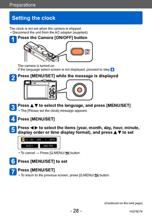 Page 28Preparations
Setting the clock
VQT5E74- 28 -
The clock is not set when the camera is shipped. • Disconnect the unit from the AC adaptor (supplied).
Press the Camera [ON/OFF] button
The camera is turned on.
If the language select screen is not displayed, proceed to step .
Press [MENU/SET] while the message is displayed
Press   to select the language, and press [MENU/SET]
 • The [Please set the clock] message appears.
Press [MENU/SET]
Press   to select the items (year, month, day, hour, minute, 
display...