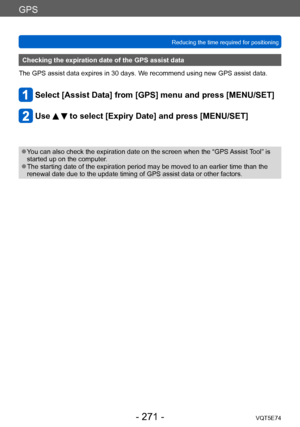 Page 271GPS
Reducing the time required for positioningVQT5E74
- 271 -
Checking the expiration date of the GPS assist data
The GPS assist data expires in 30 days. We recommend using new GPS assist data.
Select [Assist Data] from [GPS] menu and press [MENU/SET]
Use   to select [Expiry Date] and press [MENU/SET]
 ●You can also check the expiration date on the screen when the “GPS Assist Tool” is 
started up on the computer.
 ●The starting date of the expiration period may be moved to an earlier time than the...