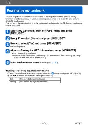 Page 272GPS
Registering my landmark
VQT5E74- 272 -
You can register a user-defined location that is not registered in this camera as my 
landmark in order to display it when positioning is executed or to record it on a picture. 
(Up to 50 landmarks)
First, move to the location that is to be registered, and operate the GPS where positioning 
can be executed.
Select [My Landmark] from the [GPS] menu and press  
[MENU/SET]
Use   to select [None] and press [MENU/SET]
Use  to select [Yes] and press [MENU/SET]...