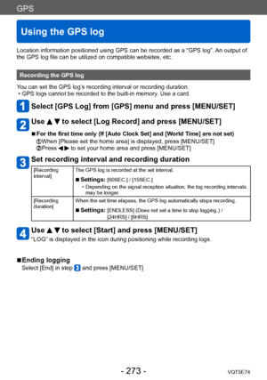 Page 273GPS
Using the GPS log
VQT5E74- 273 -
Location information positioned using GPS can be recorded as a “GPS log”. An output of 
the GPS log file can be utilized on compatible websites, etc.
Recording the GPS log
You can set the GPS log’s recording interval or recording duration.
 • GPS logs cannot be recorded to the built-in memory

. Use a card.
Select [GPS Log] from [GPS] menu and press [MENU/SET]
Use   to select [Log Record] and press [MENU/SET]
 ■For the first time only (If [Auto Clock Set] and [World...