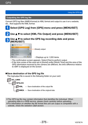 Page 275GPS
Using the GPS logVQT5E74
- 275 -
Outputting the GPS log file
Convert GPS log files (NMEA format) to KML format and output to use it on a website, 
etc., that supports the KML format.
Select [GPS Log] from [GPS] menu and press [MENU/SET]
Use   to select [KML File Output] and press [MENU/SET]
Use   to select the GPS log recording date and press 
[MENU/SET]
Already output
 • Displays up to 1,000 items.
 • The confirmation screen appears. Select [Y

es] to perform output.
 • If the time zones of the area...