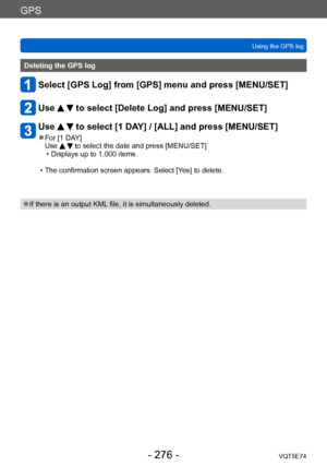 Page 276GPS
Using the GPS logVQT5E74
- 276 -
Deleting the GPS log
Select [GPS Log] from [GPS] menu and press [MENU/SET]
Use   to select [Delete Log] and press [MENU/SET]
Use   to select [1 DAY] / [ALL] and press [MENU/SET]
 ●For [1 DAY]
Use   to select the date and press [MENU/SET] • Displays up to 1,000 items.
 • The confirmation screen appears. Select [Y
 es] to delete.
 ●If there is an output KML file, it is simultaneously deleted.    