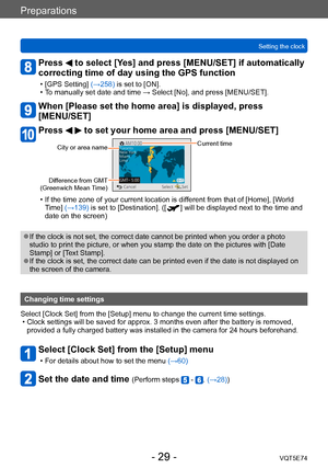 Page 29Preparations
Setting the clockVQT5E74
- 29 -
Press  to select [Yes] and press [MENU/SET] if automatically 
correcting time of day using the GPS function
 • [GPS Setting]  (→258) is set to [ON]. • T
o manually set date and time → Select [No], and press [MENU/SET].
When [Please set the home area] is displayed, press  
[MENU/SET]
Press   to set your home area and press [MENU/SET]
City or area nameCurrent time
Difference from GMT  
(Greenwich Mean Time) 
 • If the time zone of your current location is dif...