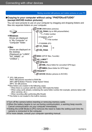 Page 289Connecting with other devices
Storing recorded still pictures and motion pictures on your PCVQT5E74
- 289 -
 ■Copying to your computer without using “PHOTOfunSTUDIO”  
(except AVCHD motion pictures)
You can save pictures to use on your computer by dragging and dropping folders and 
files into separate folders on your computer.
*2
 ●Windows
Drives are displayed 
in “My Computer” or 
“Computer” folder.
 ●Mac
Drives are displayed on 
the desktop.
(Displayed as “LUMIX”, 
“NO_NAME”, or 
“Untitled”.)
DCIM...