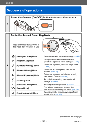 Page 30Basics
Sequence of operations
VQT5E74- 30 -
Basics
1
Press the Camera [ON/OFF] button to turn on the camera
2
Set to the desired Recording Mode
Align the mode dial correctly to 
the mode that you want to use. →
[Intelligent Auto] Mode
Take pictures with automatic settings.  (→35)
[Program AE] ModeTake pictures with automatic shutter 
speed and aperture value settings. 
(→44)
[Aperture-Priority] ModeDetermine aperture, then record pictures. 
(→106)
[Shutter-Priority] ModeDetermine shutter speed, then...