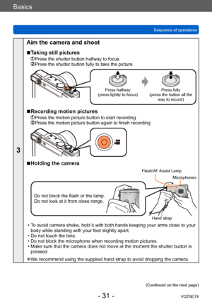 Page 31Basics
Sequence of operationsVQT5E74
- 31 -
3
Aim the camera and shoot
 ■Taking still pictures
 Press the shutter button halfway to focus  Press the shutter button fully to take the picture
Press halfway
(press lightly to focus) Press fully
(press the button all the  way to record)
 ■Recording motion pictures
  Press the motion picture button to start recording  Press the motion picture button ag ain to finish recording
 ■Holding the camera
Do not block the flash or the lamp. 
Do not look at it from...