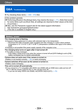 Page 304Others
Q&A  TroubleshootingVQT5E74
- 304 -
 Try checking these items (→304 - 315) first.
If the problem persists,   Performing [Reset] in the [Setup] menu may resolve the issue  (→71). (Note that except 
for some items such as [Clock Set], all settings are returned to their values at the time 
of purchase.)
  Also, see the Panasonic support site for the latest support information.
http://panasonic.jp/support/global/cs/dsc/  
(This site is available in English only
.)
Battery, power
The charging lamp is...