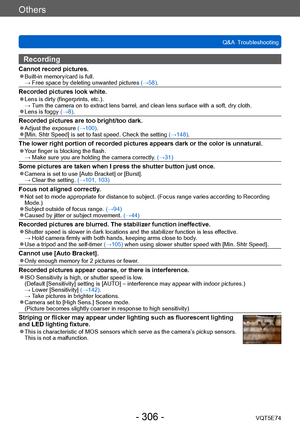 Page 306Others
Q&A  TroubleshootingVQT5E74
- 306 -
Recording
Cannot record pictures. ●Built-in memory/card is full. →  Free space by deleting unwanted pic tures (→58).
Recorded pictures look white. ●Lens is dirty (fingerprints, etc.). →  Turn the camera on to extract lens barrel, and clean lens surface with a soft, dry cloth.
 ●Lens is foggy (→8).
Recorded pictures are too bright/too dark. ●Adjust the exposure  (→100). ●[Min. Shtr Speed] is set to fast speed. Check the setting (→148).
The lower right portion of...