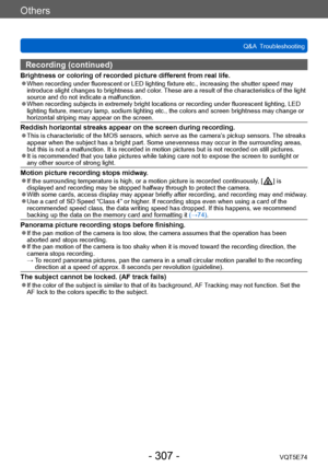 Page 307Others
Q&A  TroubleshootingVQT5E74
- 307 -
Recording (continued)
Brightness or coloring of recorded picture different from real life. ●When recording under fluorescent or LED lighting fixture etc., increasing the shutter speed may 
introduce slight changes to brightness and color. These are a result of the characteristics of the light 
source and do not indicate a malfunction.
 ●When recording subjects in extremely bright locations or recording under fluorescent lighting, LED 
lighting fixture, mercury...