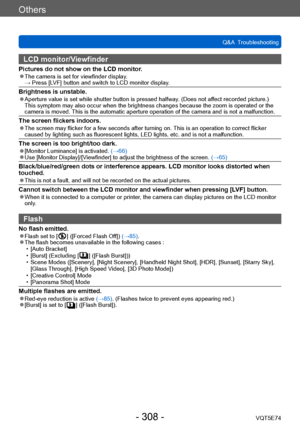Page 308Others
Q&A  TroubleshootingVQT5E74
- 308 -
LCD monitor/Viewfinder
Pictures do not show on the LCD monitor. ●The camera is set for viewfinder display. →  Press [LVF] button and switch to LCD monitor display.
Brightness is unstable. ●Aperture value is set while shutter button is pressed halfway. (Does not affect recorded picture.)  
This symptom may also occur when the brightness changes because the zoom is operated or the 
camera is moved. This is the automatic aperture operation of the camera and is not...