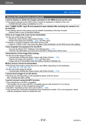 Page 312Others
Q&A  TroubleshootingVQT5E74
- 312 -
About the Wi-Fi function (continued)
I cannot display or delete the images uploaded to the WEB service by this unit. ●The images uploaded to the WEB service cannot be displayed or deleted by this unit. →  Perform the task using a smartphone  or a PC.
Your “LUMIX CLUB” login ID and password were deleted after sending the camera in to 
be repaired.
 ●The settings stored in the camera may be deleted depending on the type of repair . →  Always make a copy of...