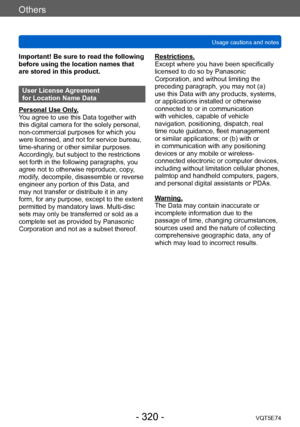 Page 320Others
Usage cautions and notesVQT5E74
- 320 -
Important! Be sure to read the following 
before using the location names that 
are stored in this product.
User License Agreement  
for Location Name Data
Personal Use Only.
You agree to use this Data together with 
this digital camera for the solely personal, 
non-commercial purposes for which you 
were licensed, and not for service bureau, 
time-sharing or other similar purposes. 
Accordingly, but subject to the restrictions 
set forth in the following...