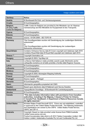 Page 324Others
Usage cautions and notesVQT5E74
- 324 -
Territory Notice
Austria © Bundesamt für Eich- und Vermessungswesen
Croatia © EuroGeographics
Belgium
(If using Traffic 
Codes for Belgium)  Traffic Codes for Belgium are provided by the Ministerie van de Vlaamse 
Gemeenschap and the Ministèrie de l’Equipement et des Transports.
Cyprus © EuroGeographics
Estonia © EuroGeographics
France source:  © IGN 2009 – BD TOPO ®
Germany “Die Grundlagendaten wurden mit Genehmigung der zuständigen Behörden 
entnommen”
or...