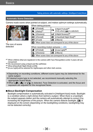 Page 36Basics
Taking pictures with automatic settings  [Intelligent Auto] Mode VQT5E74
- 36 -
Automatic Scene Detection
Camera reads scene when pointed at subject, and makes optimum settings automatically .
The icon of scene 
detectedWhen taking pictures
[i-Portrait][i-Night Portrait]*2 
(Only when [  ] is selected)[i-Baby]*1
[i-Scenery][i-Night Scenery]*2
[i-Sunset][i-Handheld Night Shot]*3
[i-Food][i-Macro]
When scene does not correspond to any of the above
When recording motion pictures  (→48)...