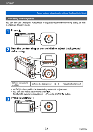 Page 37Basics
Taking pictures with automatic settings  [Intelligent Auto] Mode VQT5E74
- 37 -
Defocusing the background
You can also use [Intelligent Auto] Mode to adjust background defocusing easily, as with 
in [Aperture-Priority] mode.
Press 
Turn the control ring or control dial to adjust background 
defocusing
Defocus background 
condition Defocus the backgroundFocus the background
 • [AUTO] is displayed in the icon during automatic adjustment. • Y
ou can also make adjustments with  .  • T
o return to...
