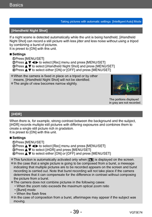 Page 39Basics
Taking pictures with automatic settings  [Intelligent Auto] Mode VQT5E74
- 39 -
[iHandheld Night Shot]
If a night scene is detected automatically while the unit is being handheld, [iHandheld 
Night Shot] can record a still picture with less jitter and less noise without using a tripod 
by combining a burst of pictures.
It is preset to [ON] with this unit.
 ■Settings 
 Press [MENU/SET]  Press     to select [Rec] menu and press [MENU/SET]  Press   to select [iHandheld Night Shot] and press...