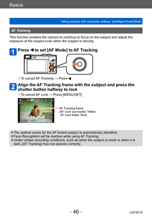 Page 40Basics
Taking pictures with automatic settings  [Intelligent Auto] Mode VQT5E74
- 40 -
AF Tracking
This function enables the camera to continue to focus on the subject and adjust the 
exposure of the subject even when the subject is moving.
Press  to set [AF Mode] to AF Tracking
 • To cancel AF Tracking → Press .
Align the AF Tracking frame with the subject and press the 
shutter button halfway to lock
 • To cancel AF Lock → Press [MENU/SET].
AF Tracking frame
( AF Lock successful:  Yellow 
AF Lock...