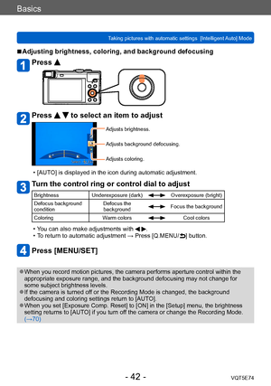 Page 42Basics
Taking pictures with automatic settings  [Intelligent Auto] Mode VQT5E74
- 42 -
 ■Adjusting brightness, coloring, and background defocusing
Press 
Press   to select an item to adjust
Adjusts brightness.
Adjusts background defocusing.
Adjusts coloring.
 • [AUTO] is displayed in the icon during automatic adjustment.
Turn the control ring or control dial to adjust
BrightnessUnderexposure (dark)Overexposure (bright)
Defocus background 
condition Defocus the 
background
Focus the background
Coloring...