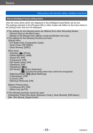 Page 43Basics
Taking pictures with automatic settings  [Intelligent Auto] Mode VQT5E74
- 43 -
About [Intelligent Auto] setting items 
Only the menu items which are displayed in the [Intelligent Auto] Mode can be set.
The settings selected in the [Program AE] or other modes will reflect on the menu items in 
the [Setup] menu that are not displayed.
 ●The settings for the following items are different from other Recording Modes: • [Picture Size] on the [Rec] menu • [Beep] on the [Setup] menu ([Beep Level] and...