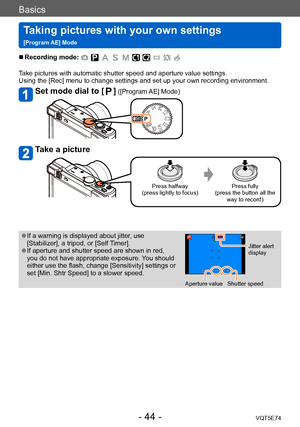 Page 44Basics
Taking pictures with your own settings   
[Program AE] ModeVQT5E74
- 44 -
 ■Recording mode: 
Take pictures with automatic shutter speed and aperture value settings. 
Using the [Rec] menu to change settings and set up your own recording environment.
Set mode dial to [] ([Program AE] Mode)
Take a picture
Press halfway
(press lightly to focus) Press fully
(press the button all the  way to record)
 ●If a warning is displayed about jitter, use 
[Stabilizer], a tripod, or [Self Timer].
 ●If aperture and...