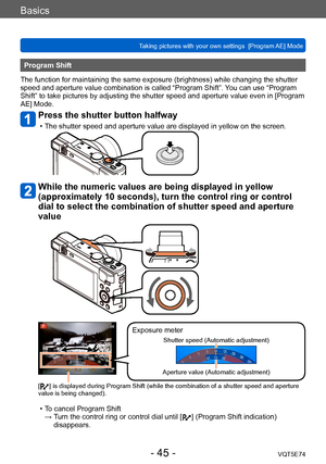 Page 45Basics
Taking pictures with your own settings  [Program AE] Mode VQT5E74
- 45 -
Program Shift
The function for maintaining the same exposure (brightness) while changing the shutter 
speed and aperture value combination is called “Program Shift”.  You can use “Program 
Shift” to take pictures by adjusting the shutter speed and aperture value even in [Program 
AE] Mode.
Press the shutter button halfway
 • The shutter speed and aperture value are displayed in yellow on the screen.
While the numeric values...