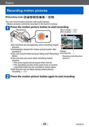 Page 48Basics
Recording motion pictures
VQT5E74- 48 -
 ■Recording mode: 
You can record motion pictures with audio (stereo). • Motion pictures cannot be recorded in the built-in memory.
Press the motion picture button to start recording 
Microphones[Rec Format] (→152)/
[Rec Quality] (→152)
Elapsed 
recording time
Remaining recording time 
(approx.)
 ●Do not block the microphones when recording motion 
pictures.
 ●Immediately release the motion picture button after 
pressing it.
 ●You can record motion pictures...