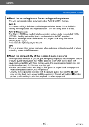 Page 49Basics
Recording motion picturesVQT5E74
- 49 -
 ■About the recording format for recording motion pictures
This unit can record motion pictures in either AVCHD or MP4 formats.
AVCHD:
You can record high definition quality images with this format. It is suitable for 
viewing motion pictures on a high-resolution TV or for saving them to a disc.
AVCHD Progressive:
The [60p] in [FHD] is a mode that allows motion pictures to be recorded at 1920 x 
1080/60p, the highest quality *
 that complies with the AVCHD...