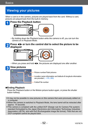 Page 52Basics
Viewing your pictures
VQT5E74- 52 -
When a card is in the camera, pictures are played back from the card. Without a card, 
pictures are played back from the built-in memory.
Press the Playback button
 • By holding down the Playback button while the camera is off, you can turn the 
camera on in Playback Mode.
Press   or turn the control dial to select the picture to be 
displayed
 • When you press and hold  , the pictures are displayed one after another.
View pictures
Picture number/Total pictures...