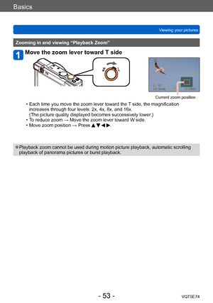 Page 53Basics
Viewing your picturesVQT5E74
- 53 -
Zooming in and viewing “Playback Zoom”
Move the zoom lever toward T side
Current zoom position
 • Each time you move the zoom lever toward the  T side, the magnification 
increases through four levels: 2x, 4x, 8x, and 16x.  
(The picture quality displayed becomes successively lower.)
 • T

o reduce zoom → Move the zoom lever toward W side.
 • Move zoom position → Press    .
 ●Playback zoom cannot be used during motion picture playback, automatic scrolling...