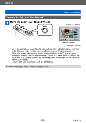 Page 54Basics
Viewing your picturesVQT5E74
- 54 -
Viewing a list of pictures “Multi Playback”
Move the zoom lever toward W side
Picture no./Total no.
Motion picturesPanorama pictures
 • Move the zoom lever toward the W side and you can switch the display methods in the following order: 1-picture screen (full-screen) → 12-picture screen → 
30-picture screen → Calendar screen. (Move the lever to the 
T side to return.)
 • When you select a picture using the cursor button and press [MENU/SET] on the 12-picture or...