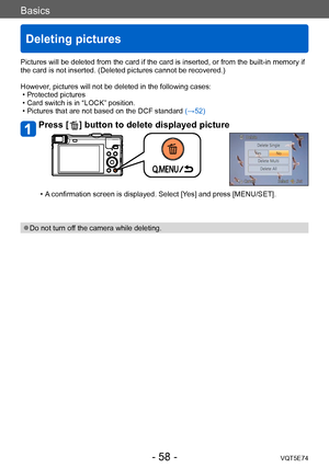 Page 58Basics
Deleting pictures
VQT5E74- 58 -
Pictures will be deleted from the card if the card is inserted, or from the built-in memory if 
the card is not inserted. (Deleted pictures cannot be recovered.)
However, pictures will not be deleted in the following cases:
 • Protected pictures  • Card switch is in “LOCK” position. • Pictures that are not based on the DCF standard (→52)
Press [  ] button to delete displayed picture
 • A confirmation screen is displayed. Select [Yes] and press [MENU/SET]. 
 ●Do not...