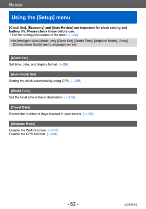 Page 62Basics
Using the [Setup] menu
VQT5E74- 62 -
[Clock Set], [Economy] and [Auto Review] are important for clock setting and 
battery life. Please check these before use.
 • For the setting procedures of the menu. (→60)
 ●In [Intelligent Auto] Mode, only [Clock Set], [World Time], [Airplane Mode], [Beep], 
[Composition Guide] and [Language] are set.
[Clock Set]
Set time, date, and display format. (→29)
[Auto Clock Set]
Setting the clock automatically using GPS.  (→265)
[World Time]
Set the local time at...