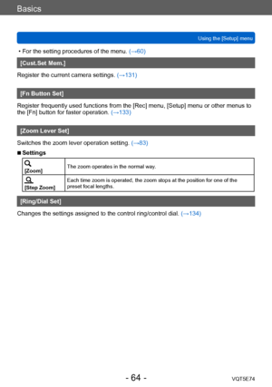 Page 64Basics
Using the [Setup] menuVQT5E74
- 64 -
 • For the setting procedures of the menu.  (→60)
[Cust.Set Mem.]
Register the current camera settings.  (→131)
[Fn Button Set]
Register frequently used functions from the [Rec] menu, [Setup] menu or other menus to 
the [Fn] button for faster operation. (→133)
[Zoom Lever Set]
Switches the zoom lever operation setting.  (→83)
 ■Settings
[Zoom]The zoom operates in the normal way.
[Step Zoom]Each time zoom is operated, the zoom stops at the position for one of...